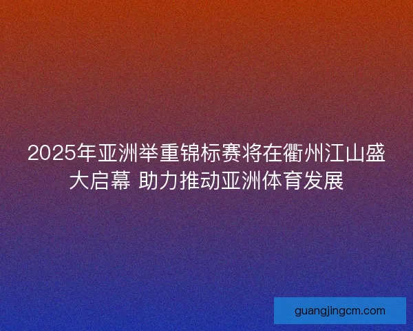 2025年亚洲举重锦标赛将在衢州江山盛大启幕 助力推动亚洲体育发展