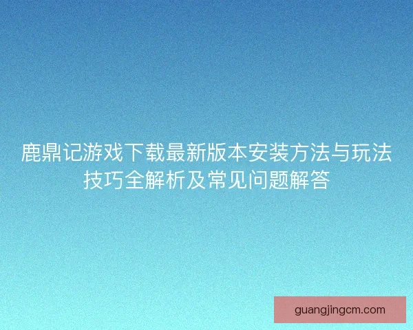 鹿鼎记游戏下载最新版本安装方法与玩法技巧全解析及常见问题解答