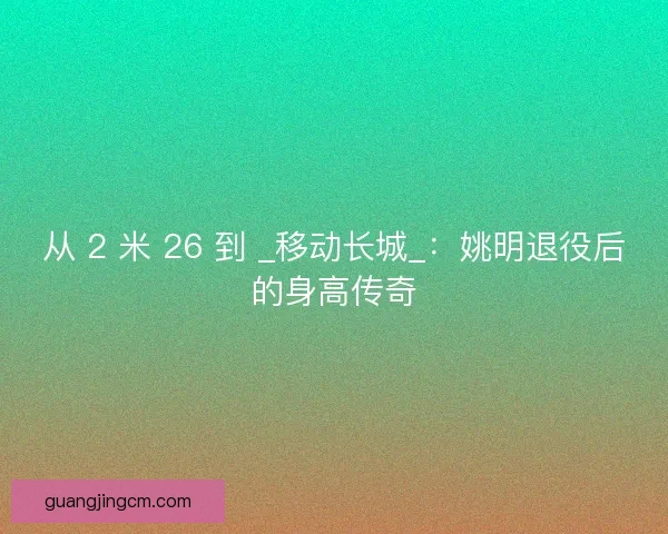 从 2 米 26 到 _移动长城_：姚明退役后的身高传奇